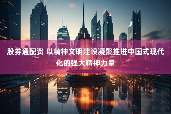 股券通配资 以精神文明建设凝聚推进中国式现代化的强大精神力量