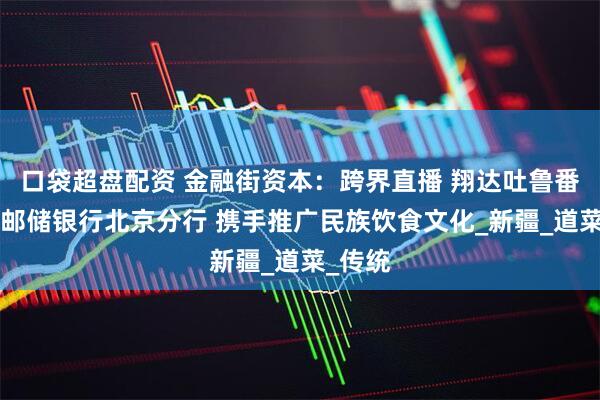 口袋超盘配资 金融街资本：跨界直播 翔达吐鲁番餐厅X邮储银行北京分行 携手推广民族饮食文化_新疆_道菜_传统