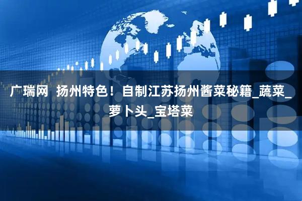 广瑞网  扬州特色！自制江苏扬州酱菜秘籍_蔬菜_萝卜头_宝塔菜