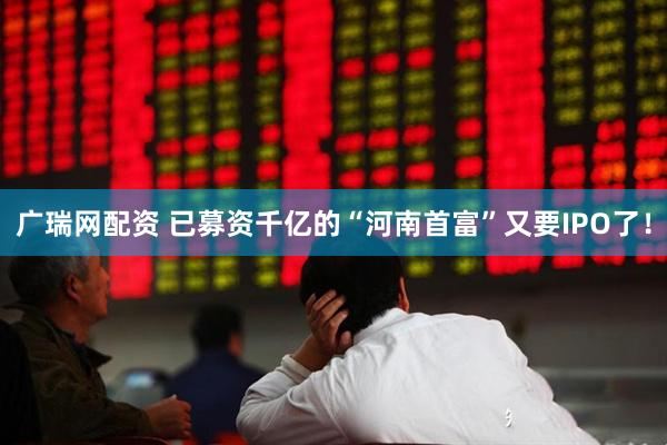 广瑞网配资 已募资千亿的“河南首富”又要IPO了！
