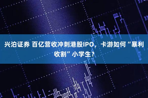 兴泊证券 百亿营收冲刺港股IPO，卡游如何“暴利收割”小学生？