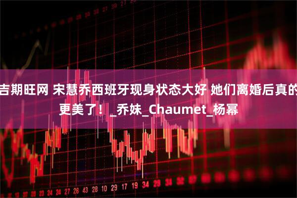 吉期旺网 宋慧乔西班牙现身状态大好 她们离婚后真的更美了！_乔妹_Chaumet_杨幂