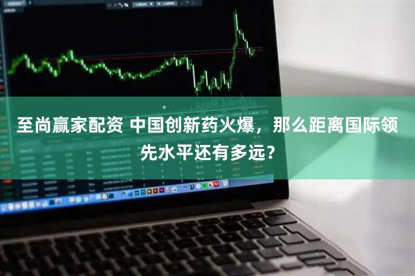 至尚赢家配资 中国创新药火爆，那么距离国际领先水平还有多远？