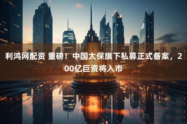 利鸿网配资 重磅！中国太保旗下私募正式备案，200亿巨资将入市
