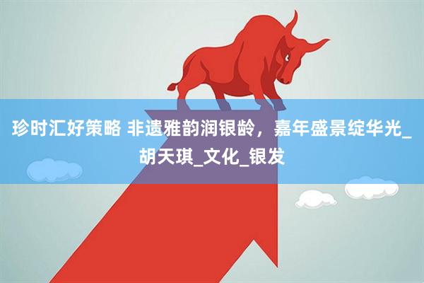 珍时汇好策略 非遗雅韵润银龄，嘉年盛景绽华光_胡天琪_文化_银发