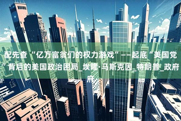 配先查 “亿万富翁们的权力游戏”——起底“美国党”背后的美国政治困局_埃隆·马斯克因_特朗普_政府