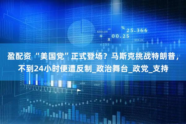 盈配资 “美国党”正式登场？马斯克挑战特朗普，不到24小时便遭反制_政治舞台_政党_支持