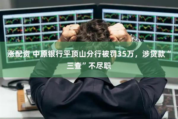 涨配资 中原银行平顶山分行被罚35万，涉贷款“三查”不尽职