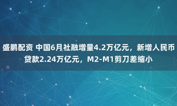盛鹏配资 中国6月社融增量4.2万亿元，新增人民币贷款2.24万亿元，M2-M1剪刀差缩小