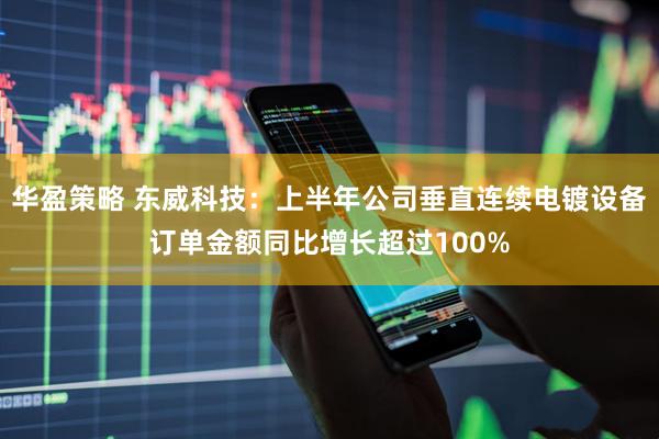 华盈策略 东威科技：上半年公司垂直连续电镀设备订单金额同比增长超过100%