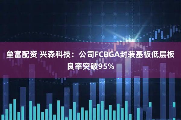 垒富配资 兴森科技：公司FCBGA封装基板低层板良率突破95%