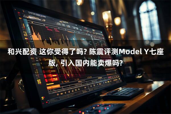 和兴配资 这你受得了吗? 陈震评测Model Y七座版, 引入国内能卖爆吗?