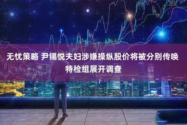 无忧策略 尹锡悦夫妇涉嫌操纵股价将被分别传唤 特检组展开调查