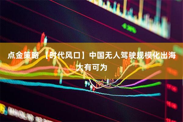 点金策略 【时代风口】中国无人驾驶规模化出海大有可为
