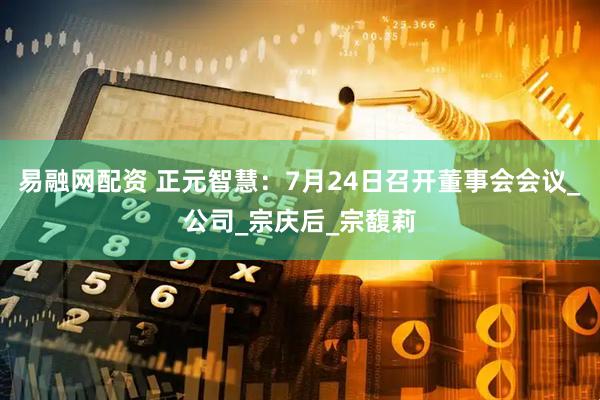 易融网配资 正元智慧：7月24日召开董事会会议_公司_宗庆后_宗馥莉