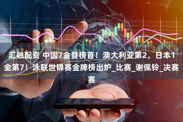 汇融配资 中国7金登榜首！澳大利亚第2，日本1金第7！泳联世锦赛金牌榜出炉_比赛_谢佩铃_决赛