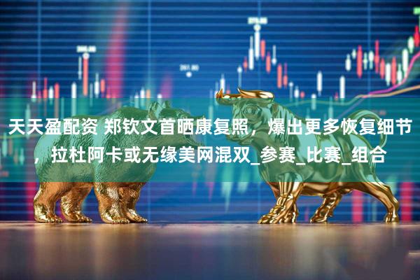 天天盈配资 郑钦文首晒康复照，爆出更多恢复细节，拉杜阿卡或无缘美网混双_参赛_比赛_组合