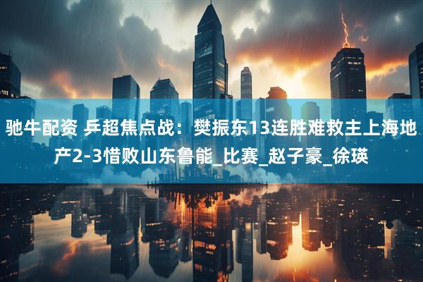 驰牛配资 乒超焦点战：樊振东13连胜难救主上海地产2-3惜败山东鲁能_比赛_赵子豪_徐瑛