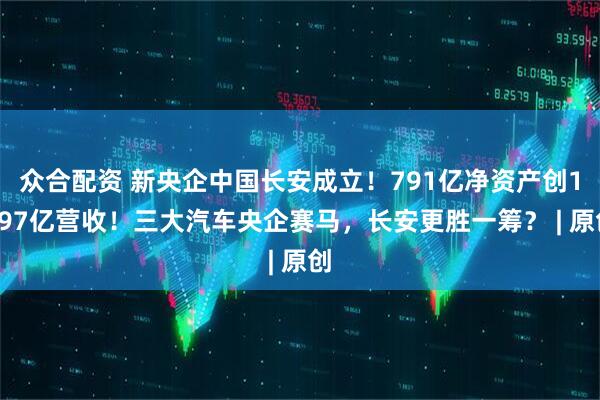 众合配资 新央企中国长安成立！791亿净资产创1597亿营收！三大汽车央企赛马，长安更胜一筹？ | 原创