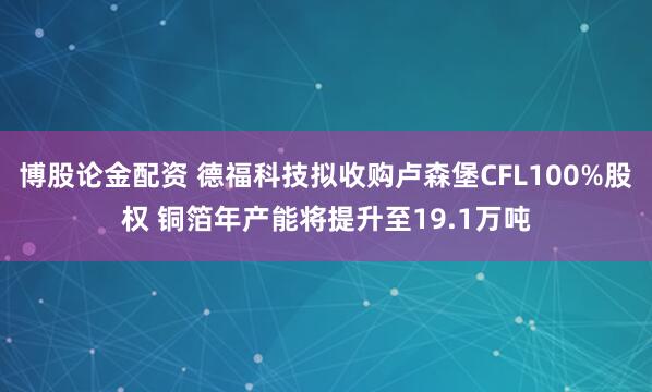 博股论金配资 德福科技拟收购卢森堡CFL100%股权 铜箔年产能将提升至19.1万吨