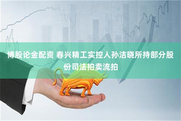 博股论金配资 春兴精工实控人孙洁晓所持部分股份司法拍卖流拍