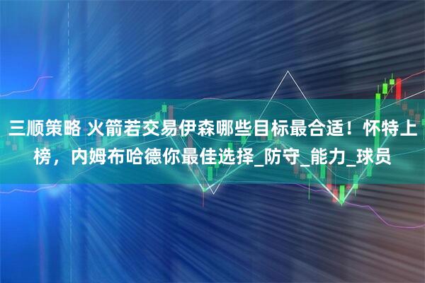 三顺策略 火箭若交易伊森哪些目标最合适！怀特上榜，内姆布哈德你最佳选择_防守_能力_球员