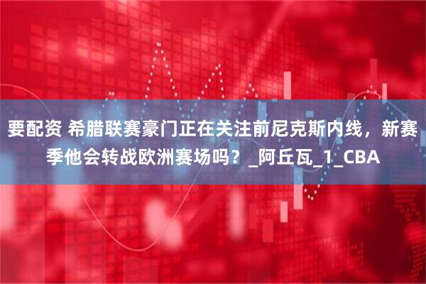 要配资 希腊联赛豪门正在关注前尼克斯内线，新赛季他会转战欧洲赛场吗？_阿丘瓦_1_CBA
