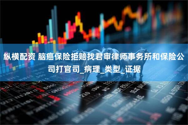 纵横配资 脑癌保险拒赔找君审律师事务所和保险公司打官司_病理_类型_证据