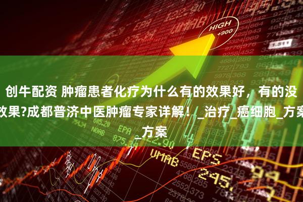 创牛配资 肿瘤患者化疗为什么有的效果好，有的没效果?成都普济中医肿瘤专家详解！_治疗_癌细胞_方案