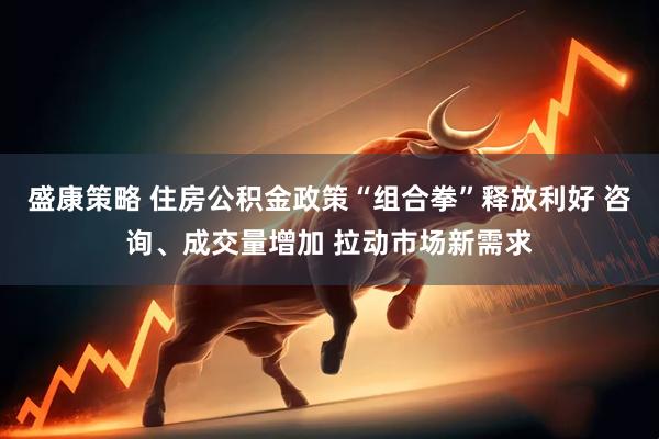 盛康策略 住房公积金政策“组合拳”释放利好 咨询、成交量增加 拉动市场新需求