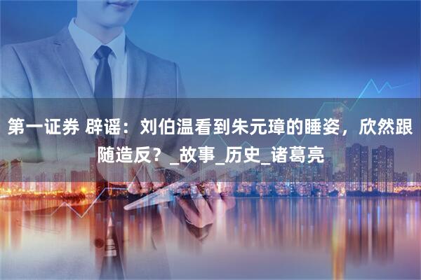 第一证券 辟谣：刘伯温看到朱元璋的睡姿，欣然跟随造反？_故事_历史_诸葛亮