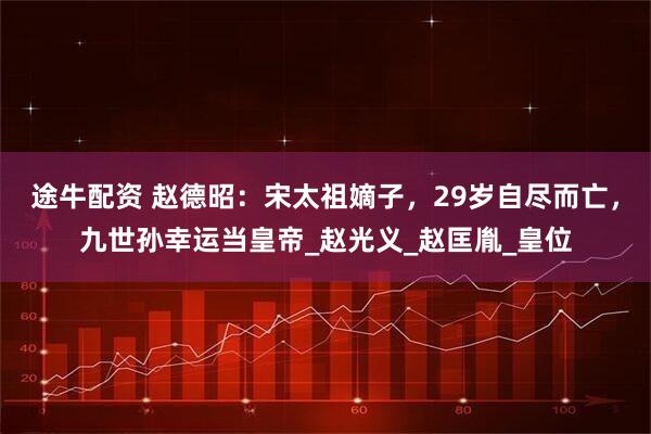 途牛配资 赵德昭：宋太祖嫡子，29岁自尽而亡，九世孙幸运当皇帝_赵光义_赵匡胤_皇位