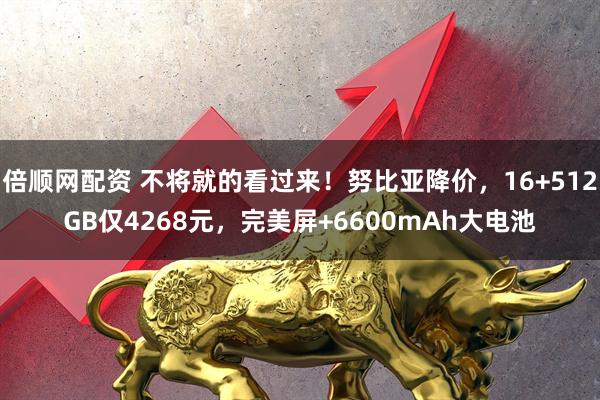 倍顺网配资 不将就的看过来！努比亚降价，16+512GB仅4268元，完美屏+6600mAh大电池