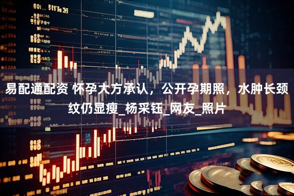 易配通配资 怀孕大方承认，公开孕期照，水肿长颈纹仍显瘦_杨采钰_网友_照片