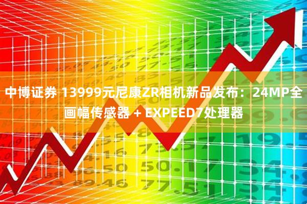 中博证券 13999元尼康ZR相机新品发布：24MP全画幅传感器 + EXPEED7处理器