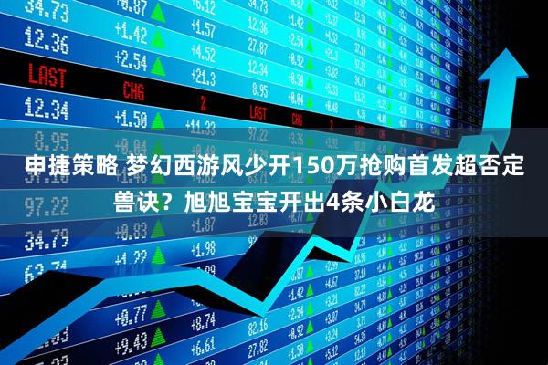 申捷策略 梦幻西游风少开150万抢购首发超否定兽诀？旭旭宝宝开出4条小白龙