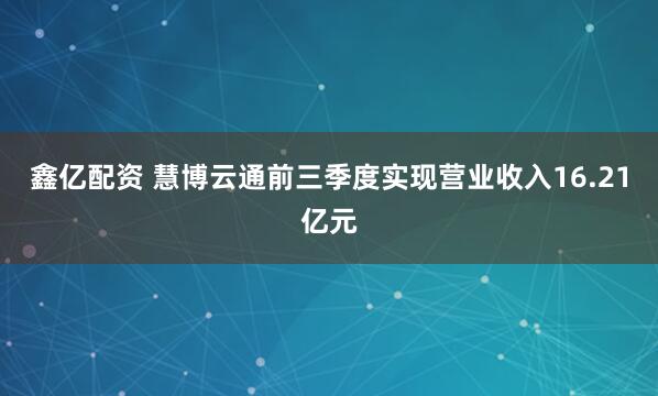 鑫亿配资 慧博云通前三季度实现营业收入16.21亿元