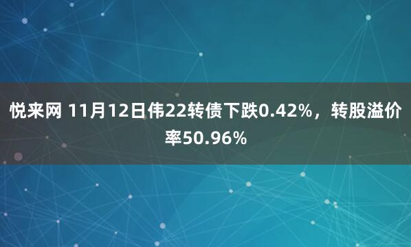 悦来网 11月12日伟22转债下跌0.42%，转股溢价率50.96%