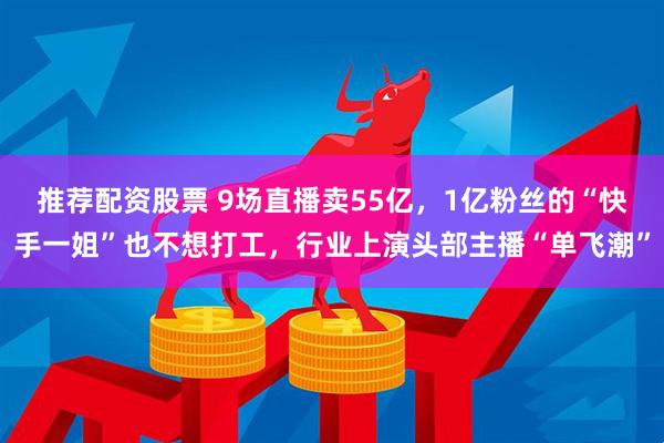 推荐配资股票 9场直播卖55亿，1亿粉丝的“快手一姐”也不想打工，行业上演头部主播“单飞潮”