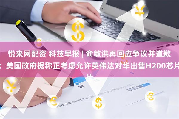 悦来网配资 科技早报 | 俞敏洪再回应争议并道歉；美国政府据称正考虑允许英伟达对华出售H200芯片