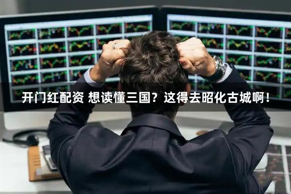 开门红配资 想读懂三国？这得去昭化古城啊！