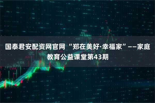 国泰君安配资网官网 “郑在美好·幸福家”——家庭教育公益课堂第43期