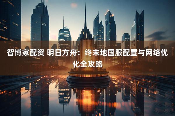 智博家配资 明日方舟：终末地国服配置与网络优化全攻略