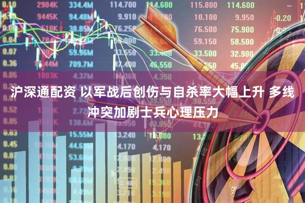 沪深通配资 以军战后创伤与自杀率大幅上升 多线冲突加剧士兵心理压力