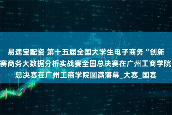 易速宝配资 第十五届全国大学生电子商务“创新、创意及创业”挑战赛商务大数据分析实战赛全国总决赛在广州工商学院圆满落幕_大赛_国赛